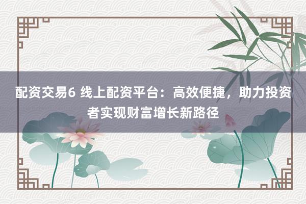 配资交易6 线上配资平台：高效便捷，助力投资者实现财富增长新路径