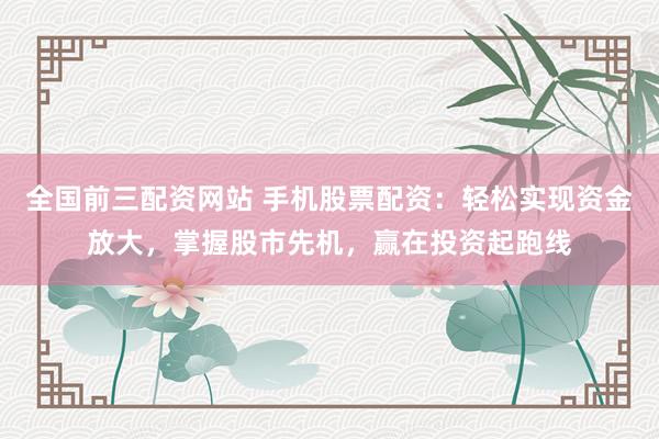 全国前三配资网站 手机股票配资：轻松实现资金放大，掌握股市先机，赢在投资起跑线