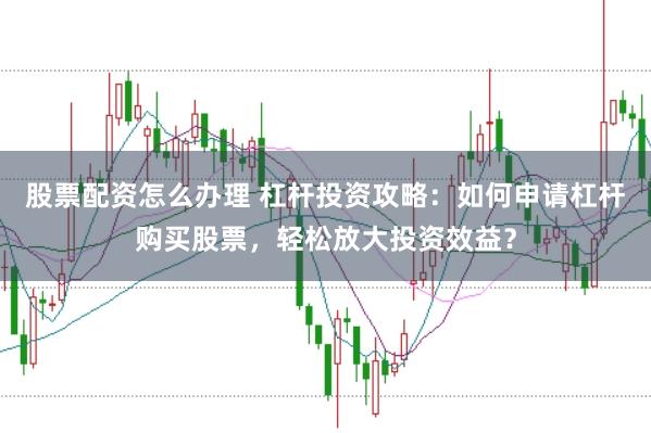 股票配资怎么办理 杠杆投资攻略：如何申请杠杆购买股票，轻松放大投资效益？