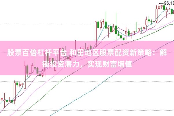 股票百倍杠杆平台 和田地区股票配资新策略：解锁投资潜力，实现财富增值