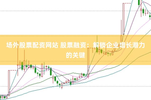 场外股票配资网站 股票融资：解锁企业增长潜力的关键