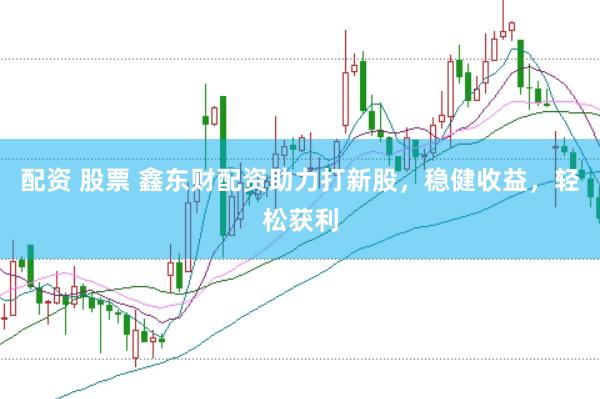 配资 股票 鑫东财配资助力打新股，稳健收益，轻松获利