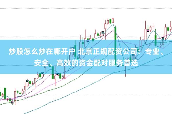 炒股怎么炒在哪开户 北京正规配资公司：专业、安全、高效的资金配对服务首选
