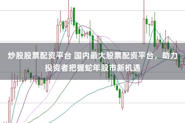炒股股票配资平台 国内最大股票配资平台，助力投资者把握蛇年股市新机遇