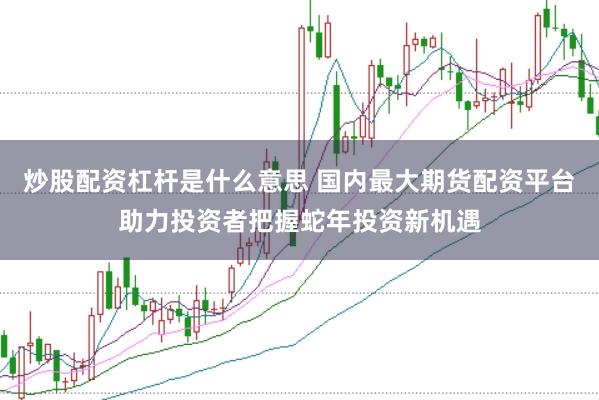 炒股配资杠杆是什么意思 国内最大期货配资平台助力投资者把握蛇年投资新机遇