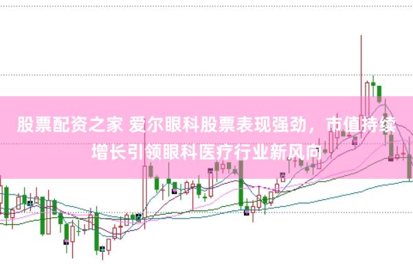 股票配资之家 爱尔眼科股票表现强劲，市值持续增长引领眼科医疗行业新风向