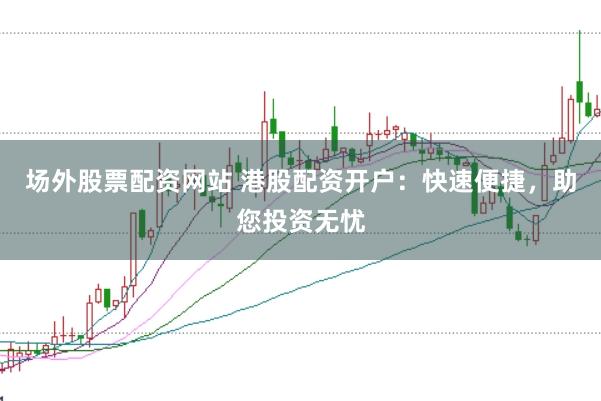 场外股票配资网站 港股配资开户：快速便捷，助您投资无忧
