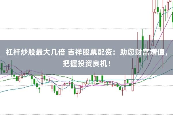 杠杆炒股最大几倍 吉祥股票配资：助您财富增值，把握投资良机！