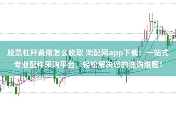 股票杠杆费用怎么收取 淘配网app下载：一站式专业配件采购平台，轻松解决您的选购难题！