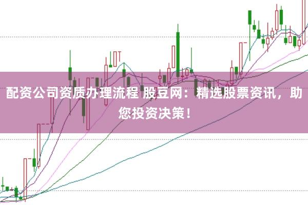 配资公司资质办理流程 股豆网：精选股票资讯，助您投资决策！