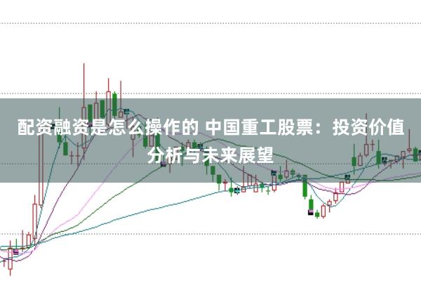 配资融资是怎么操作的 中国重工股票：投资价值分析与未来展望