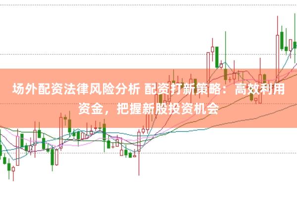 场外配资法律风险分析 配资打新策略：高效利用资金，把握新股投资机会