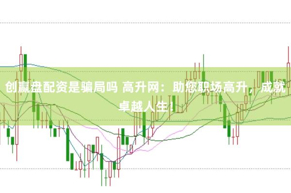 创赢盘配资是骗局吗 高升网：助您职场高升，成就卓越人生！