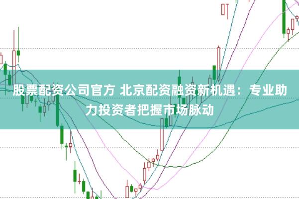 股票配资公司官方 北京配资融资新机遇：专业助力投资者把握市场脉动