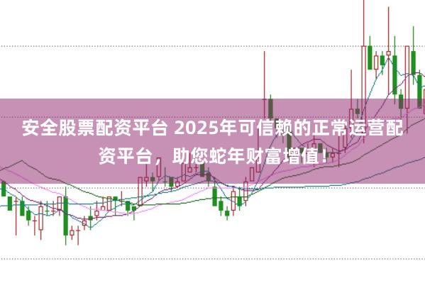 安全股票配资平台 2025年可信赖的正常运营配资平台，助您蛇年财富增值！