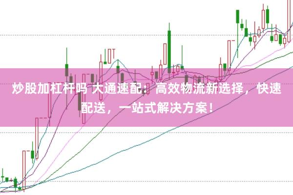 炒股加杠杆吗 大通速配：高效物流新选择，快速配送，一站式解决方案！