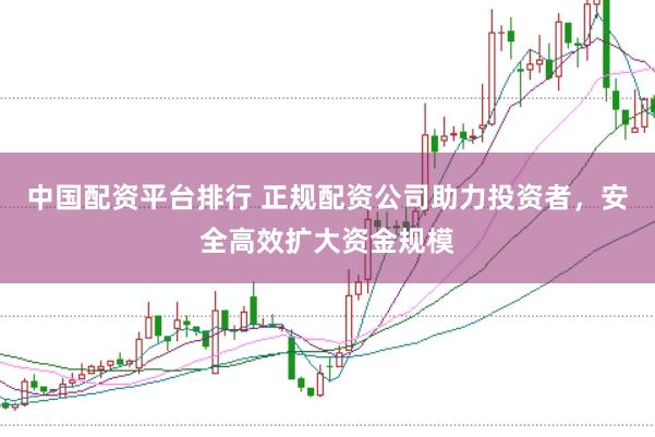 中国配资平台排行 正规配资公司助力投资者，安全高效扩大资金规模