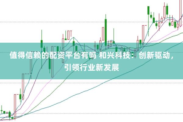 值得信赖的配资平台有吗 和兴科技：创新驱动，引领行业新发展