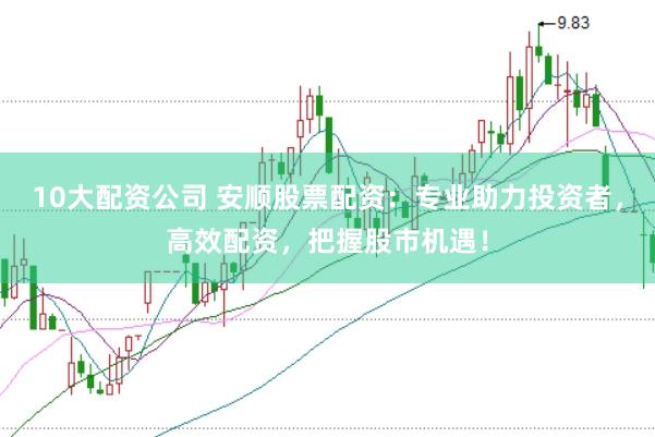 10大配资公司 安顺股票配资：专业助力投资者，高效配资，把握股市机遇！