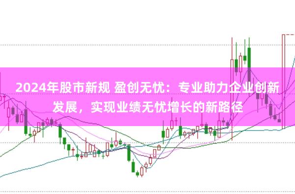 2024年股市新规 盈创无忧：专业助力企业创新发展，实现业绩无忧增长的新路径