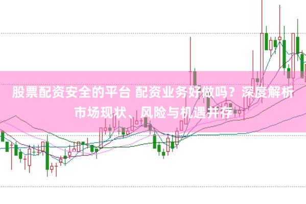 股票配资安全的平台 配资业务好做吗？深度解析市场现状、风险与机遇并存