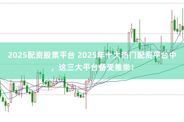 2025配资股票平台 2025年十大热门配资平台中，这三大平台备受推崇！