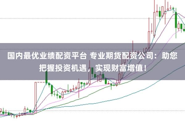 国内最优业绩配资平台 专业期货配资公司：助您把握投资机遇，实现财富增值！
