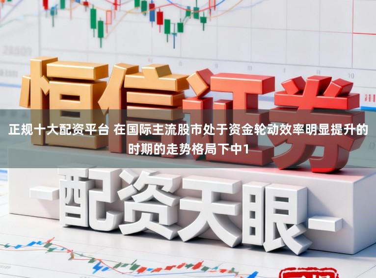正规十大配资平台 在国际主流股市处于资金轮动效率明显提升的时期的走势格局下中1