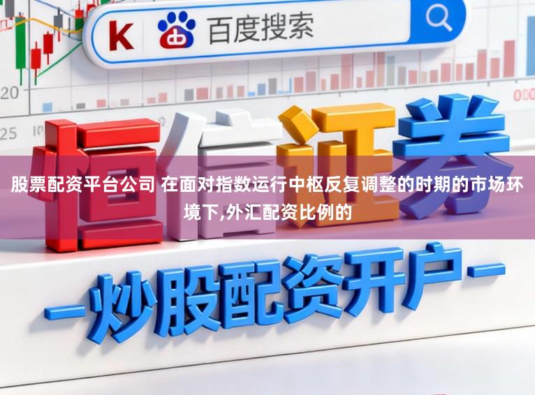 股票配资平台公司 在面对指数运行中枢反复调整的时期的市场环境下，外汇配资比例的