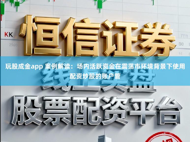 玩股成金app 案例解读：场内活跃资金在震荡市环境背景下使用配资炒股的账户管