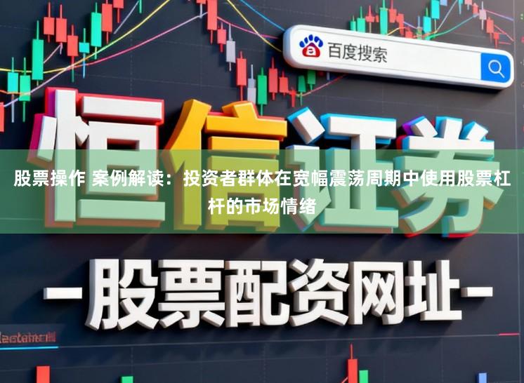 股票操作 案例解读：投资者群体在宽幅震荡周期中使用股票杠杆的市场情绪