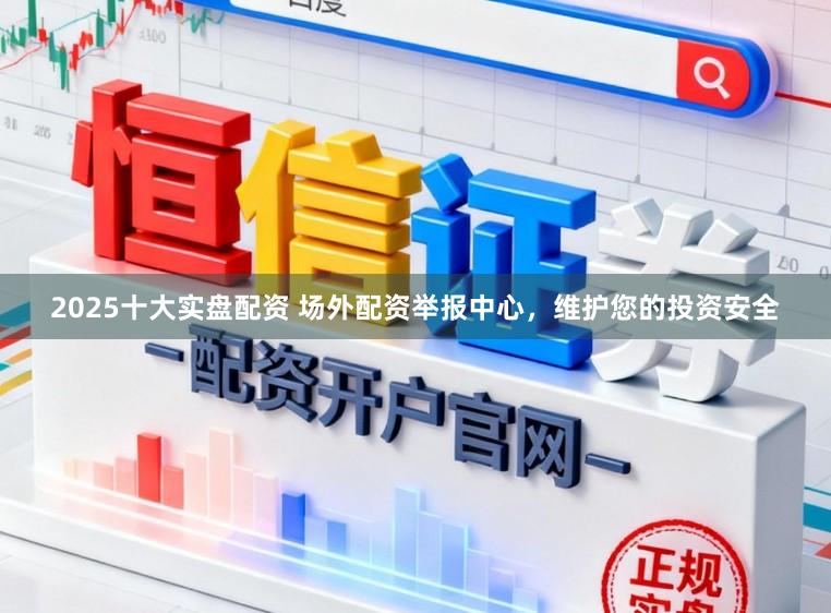 2025十大实盘配资 场外配资举报中心，维护您的投资安全