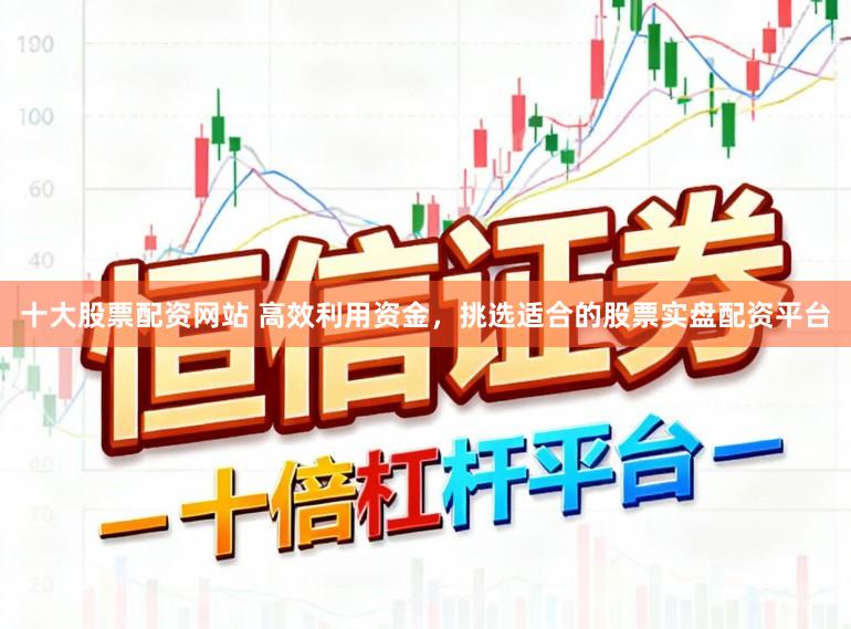 十大股票配资网站 高效利用资金，挑选适合的股票实盘配资平台