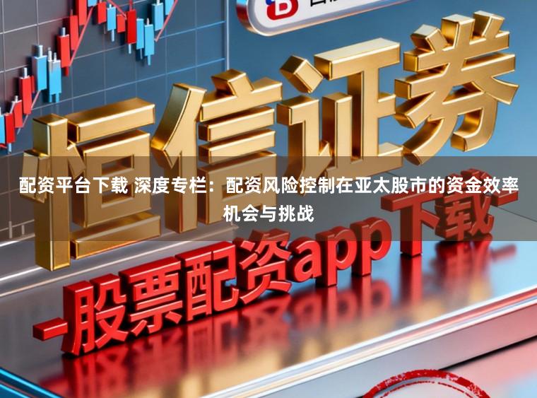 配资平台下载 深度专栏：配资风险控制在亚太股市的资金效率机会与挑战