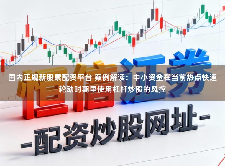国内正规新股票配资平台 案例解读:中小资金在当前热点快速轮动时期里使用杠杆炒股的风控